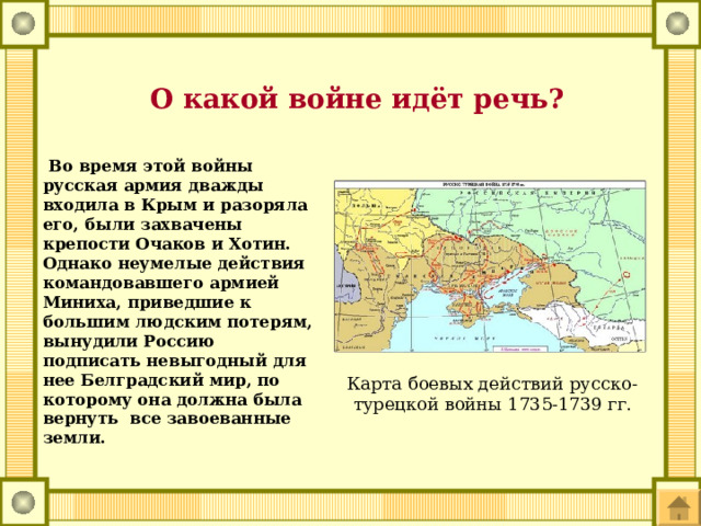  О какой войне идёт речь?  Во время этой войны русская армия дважды входила в Крым и разоряла его, были захвачены крепости Очаков и Хотин. Однако неумелые действия командовавшего армией Миниха, приведшие к большим людским потерям, вынудили Россию подписать невыгодный для нее Белградский мир, по которому она должна была вернуть все завоеванные земли. Карта боевых действий русско-турецкой войны 1735-1739 гг. 