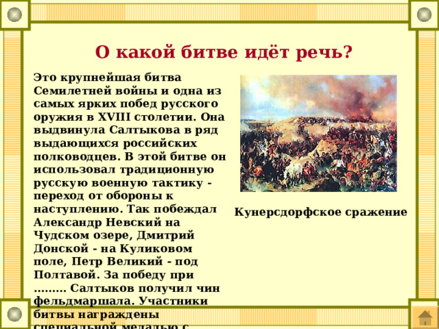  О какой битве идёт речь? Это крупнейшая битва Семилетней войны и одна из самых ярких побед русского оружия в XVIII столетии. Она выдвинула Салтыкова в ряд выдающихся российских полководцев. В этой битве он использовал традиционную русскую военную тактику - переход от обороны к наступлению. Так побеждал Александр Невский на Чудском озере, Дмитрий Донской - на Куликовом поле, Петр Великий - под Полтавой. За победу при ……… Салтыков получил чин фельдмаршала. Участники битвы награждены специальной медалью с надписью 