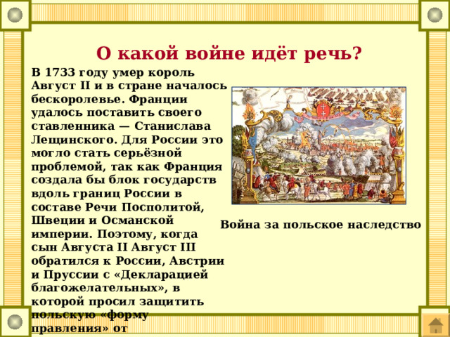  О какой войне идёт речь? В 1733 году умер король Август II и в стране началось бескоролевье. Франции удалось поставить своего ставленника — Станислава Лещинского. Для России это могло стать серьёзной проблемой, так как Франция создала бы блок государств вдоль границ России в составе Речи Посполитой, Швеции и Османской империи. Поэтому, когда сын Августа II Август III обратился к России, Австрии и Пруссии с «Декларацией благожелательных», в которой просил защитить польскую «форму правления» от вмешательства Франции, это дало повод для войны (1733—1735). Война за польское наследство 