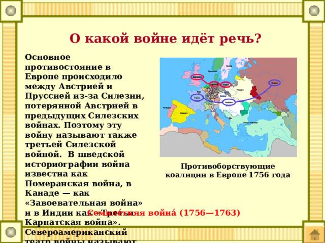  О какой войне идёт речь? Основное противостояние в Европе происходило между Австрией и Пруссией из-за Силезии, потерянной Австрией в предыдущих Силезских войнах. Поэтому эту войну называют также третьей Силезской войной. В шведской историографии война известна как Померанская война, в Канаде — как «Завоевательная война» и в Индии как «Третья Карнатская война». Североамериканский театр войны называют франко-индейской войной . Противоборствующие коалиции в Европе 1756 года Семиле́тняя война́ (1756—1763) 