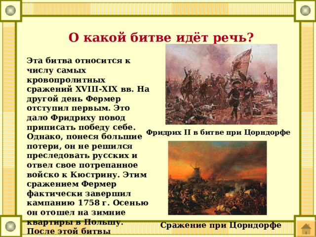  О какой битве идёт речь? Эта битва относится к числу самых кровопролитных сражений XVIII-XIX вв. На другой день Фермер отступил первым. Это дало Фридриху повод приписать победу себе. Однако, понеся большие потери, он не решился преследовать русских и отвел свое потрепанное войско к Кюстрину. Этим сражением Фермер фактически завершил кампанию 1758 г. Осенью он отошел на зимние квартиры в Польшу. После этой битвы Фридрих произнес фразу, вошедшую в историю: 