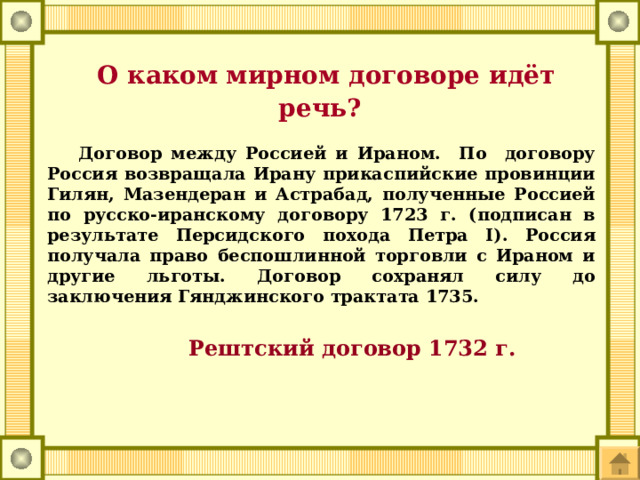  О каком мирном договоре идёт речь?  Договор между Россией и Ираном. По договору Россия возвращала Ирану прикаспийские провинции Гилян, Мазендеран и Астрабад, полученные Россией по русско-иранскому договору 1723 г. (подписан в результате Персидского похода Петра I). Россия получала право беспошлинной торговли с Ираном и другие льготы. Договор сохранял силу до заключения Гянджинского трактата 1735.  Рештский договор 1732 г. 