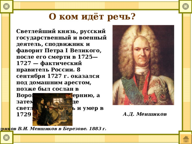 О ком идёт речь? Светлейший князь, русский государственный и военный деятель, сподвижник и фаворит Петра I Великого, после его смерти в 1725—1727 — фактический правитель России. 8 сентября 1727 г. оказался под домашним арестом, позже был сослан в Воронежскую губернию, а затем в Сибирь, где светлейший князь и умер в 1729 г.  А.Д. Меншиков Суриков В.И. Меншиков в Березове. 1883 г. 