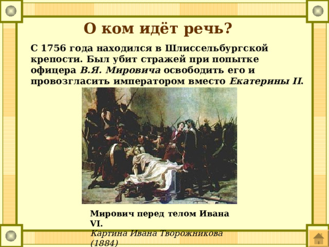 О ком идёт речь? С 1756 года находился в Шлиссельбургской крепости. Был убит стражей при попытке офицера В.Я. Мировича освободить его и провозгласить императором вместо Екатерины II . Мирович перед телом Ивана VI. Картина Ивана Творожникова (1884) 