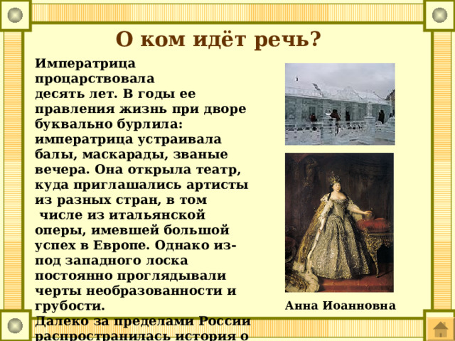 О ком идёт речь? Императрица процарствовала десять лет. В годы ее правления жизнь при дворе буквально бурлила: императрица устраивала балы, маскарады, званые вечера. Она открыла театр, куда приглашались артисты из разных стран, в том  числе из итальянской оперы, имевшей большой успех в Европе. Однако из-под западного лоска постоянно проглядывали черты необразованности и грубости. Далеко за пределами России распространилась ис­тория о «Ледяном доме» - пресловутом шуточном представлении, устроенном русской царицей Анна Иоанновна 