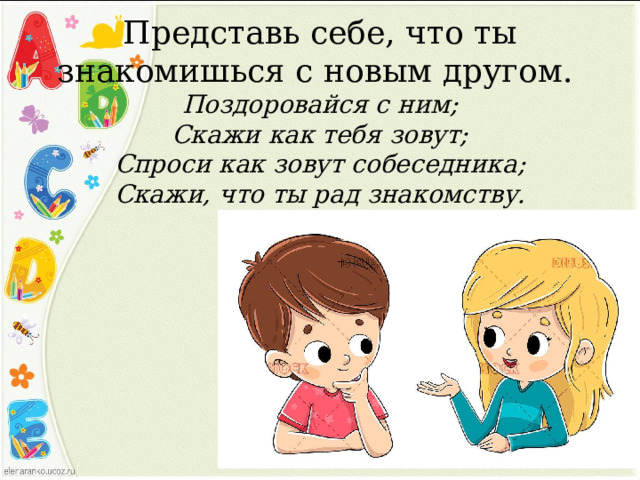 Представь себе, что ты знакомишься с новым другом.  Поздоровайся с ним;  Скажи как тебя зовут;  Спроси как зовут собеседника;  Скажи, что ты рад знакомству. 