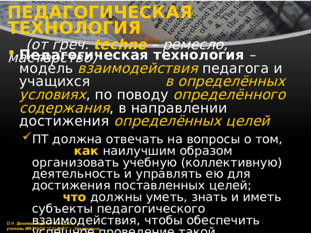 ПЕДАГОГИЧЕСКАЯ ТЕХНОЛОГИЯ   (от греч. techne  – ремесло, мастерство) Педагогическая технология – модель взаимодействия педагога и учащихся в определённых условиях , по поводу определённого содержания , в направлении достижения определённых целей  ПТ должна отвечать на вопросы о том, как наилучшим образом организовать учебную (коллективную) деятельность и управлять ею для достижения поставленных целей; что должны уметь, знать и иметь субъекты педагогического взаимодействия, чтобы обеспечить успешное проведение такой деятельности ПТ должна отвечать на вопросы о том, как наилучшим образом организовать учебную (коллективную) деятельность и управлять ею для достижения поставленных целей; что должны уметь, знать и иметь субъекты педагогического взаимодействия, чтобы обеспечить успешное проведение такой деятельности 