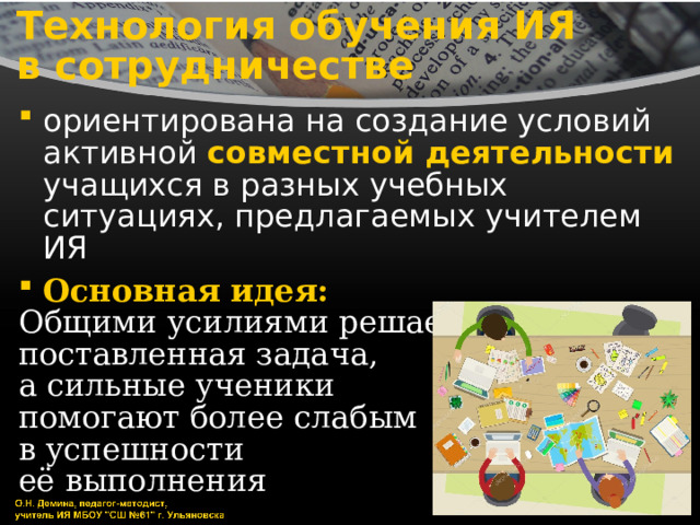Технология обучения ИЯ  в сотрудничестве ориентирована на создание условий активной совместной деятельности учащихся в разных учебных ситуациях, предлагаемых учителем ИЯ Основная идея: Общими усилиями решается поставленная задача, а сильные ученики помогают более слабым в успешности её выполнения 