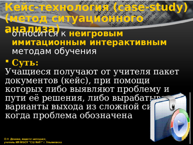 Кейс-технология (case-study)  (метод ситуационного анализа) относится к неигровым имитационным интерактивным методам обучения Суть: Учащиеся получают от учителя пакет документов (кейс), при помощи которых либо выявляют проблему и пути её решения, либо вырабатывают варианты выхода из сложной ситуации, когда проблема обозначена 
