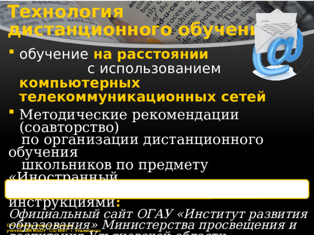 Технология  дистанционного обучения обучение на расстоянии с использованием компьютерных телекоммуникационных сетей Методические рекомендации (соавторство)  по организации дистанционного обучения  школьников по предмету «Иностранный  язык» с приложениями-инструкциями : Официальный сайт ОГАУ «Институт развития образования» Министерства просвещения и воспитания Ульяновской области:   https://iro73.ru/elektronnoe-obrazovanie/distan/ped/ 