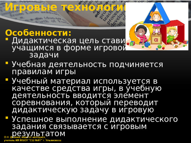 Игровые технологии Особенности: Дидактическая цель ставится перед учащимся в форме игровой задачи Учебная деятельность подчиняется правилам игры Учебный материал используется в качестве средства игры, в учебную деятельность вводится элемент соревнования, который переводит дидактическую задачу в игровую Успешное выполнение дидактического задания связывается с игровым результатом 