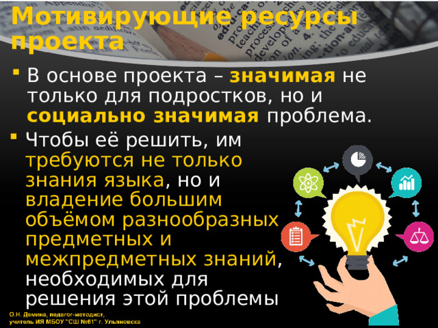 Мотивирующие ресурсы проекта В основе проекта – значимая не только для подростков, но и социально значимая проблема. Чтобы её решить, им требуются не только знания языка , но и владение большим объёмом разнообразных предметных и межпредметных знаний , необходимых для решения этой проблемы 