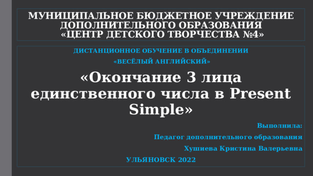 МУНИЦИПАЛЬНОЕ БЮДЖЕТНОЕ УЧРЕЖДЕНИЕ ДОПОЛНИТЕЛЬНОГО ОБРАЗОВАНИЯ  «ЦЕНТР ДЕТСКОГО ТВОРЧЕСТВА №4» ДИСТАНЦИОННОЕ ОБУЧЕНИЕ В ОБЪЕДИНЕНИИ  «ВЕСЁЛЫЙ АНГЛИЙСКИЙ» «Окончание 3 лица единственного числа в Present Simple» Выполнила: Педагог дополнительного образования Хушиева Кристина Валерьевна УЛЬЯНОВСК 2022  