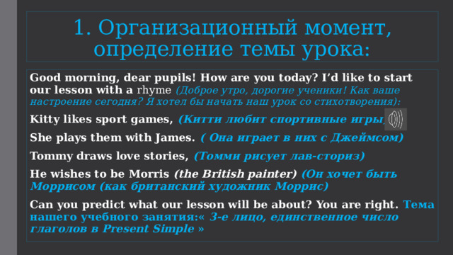 1. Организационный момент, определение темы урока: Good morning, dear pupils! How are you today? I’d like to start our lesson with a rhyme (Доброе утро, дорогие ученики! Как ваше настроение сегодня? Я хотел бы начать наш урок со стихотворения): Kitty likes sport games, (Китти любит спортивные игры) She plays them with James. ( Она играет в них с Джеймсом) Tommy draws love stories, (Томми рисует лав-сториз) He wishes to be Morris (the British painter) (Он хочет быть Моррисом (как британский художник Моррис) Can you predict what our lesson will be about? You are right. Тема нашего учебного занятия:« 3-е лицо, единственное число глаголов в Present Simple » 