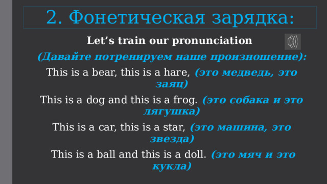 2. Фонетическая зарядка: Let’s train our pronunciation (Давайте потренируем наше произношение): This is a bear, this is a hare, (это медведь, это заяц) This is a dog and this is a frog. (это собака и это лягушка) This is a car, this is a star, (это машина, это звезда)  This is a ball and this is a doll. (это мяч и это кукла) 
