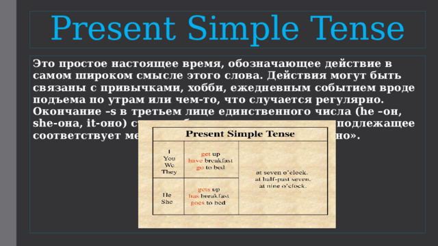 Present Simple Tense Это простое настоящее время, обозначающее действие в самом широком смысле этого слова. Действия могут быть связаны с привычками, хобби, ежедневным событием вроде подъема по утрам или чем-то, что случается регулярно. Окончание –s в третьем лице единственного числа (he –он, she-она, it-оно) стоит добавлять в случаях, если подлежащее соответствует местоимениям «он», «она» или «оно». 
