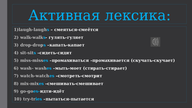 Активная лексика: 1)laugh-laugh s – смеяться-смеётся 2) walk-walk s - гулять-гуляет 3) drop-drop s –капать-капает 4) sit-sit s –сидеть-сидит 5) miss-miss es –промахиваться –промахивается (скучать-скучает) 6) wash- wash es –мыть-моет (стирать-стирает) 7) watch-watch es –смотреть-смотрит 8) mix-mix es –смешивать-смешивает 9) go-go es- идти-идёт 10) try-tr ies –пытаться-пытается 