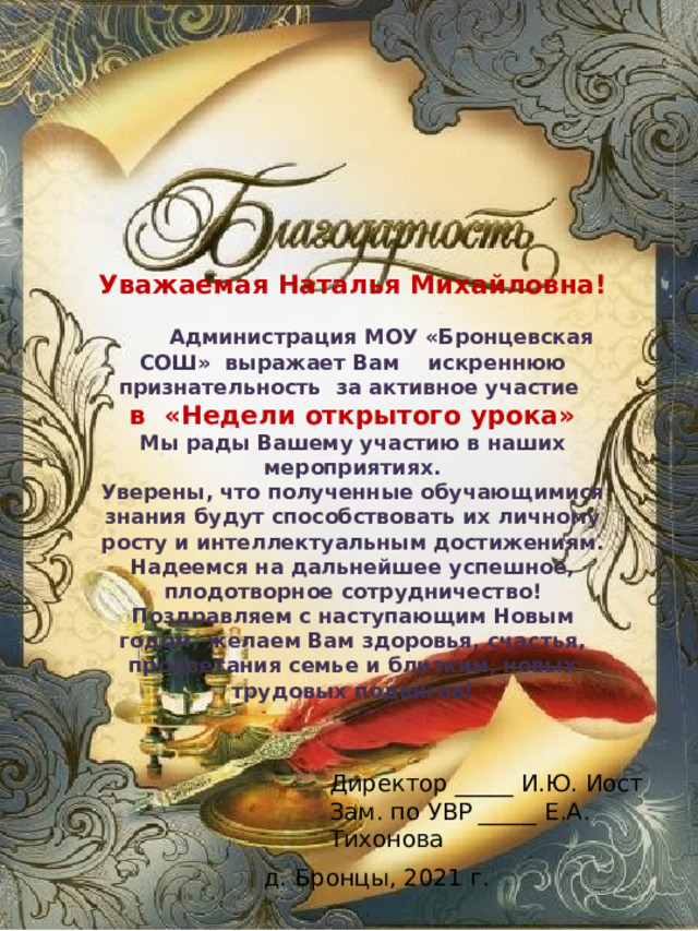 Уважаемая Наталья Михайловна!  Администрация МОУ «Бронцевская СОШ» выражает Вам искреннюю признательность за активное участие в «Недели открытого урока» Мы рады Вашему участию в наших мероприятиях. Уверены, что полученные обучающимися знания будут способствовать их личному росту и интеллектуальным достижениям. Надеемся на дальнейшее успешное, плодотворное сотрудничество! Поздравляем с наступающим Новым годом, желаем Вам здоровья, счастья, процветания семье и близким, новых трудовых подвигов! Директор _____ И.Ю. Иост Зам. по УВР _____ Е.А. Тихонова д. Бронцы, 2021 г. 