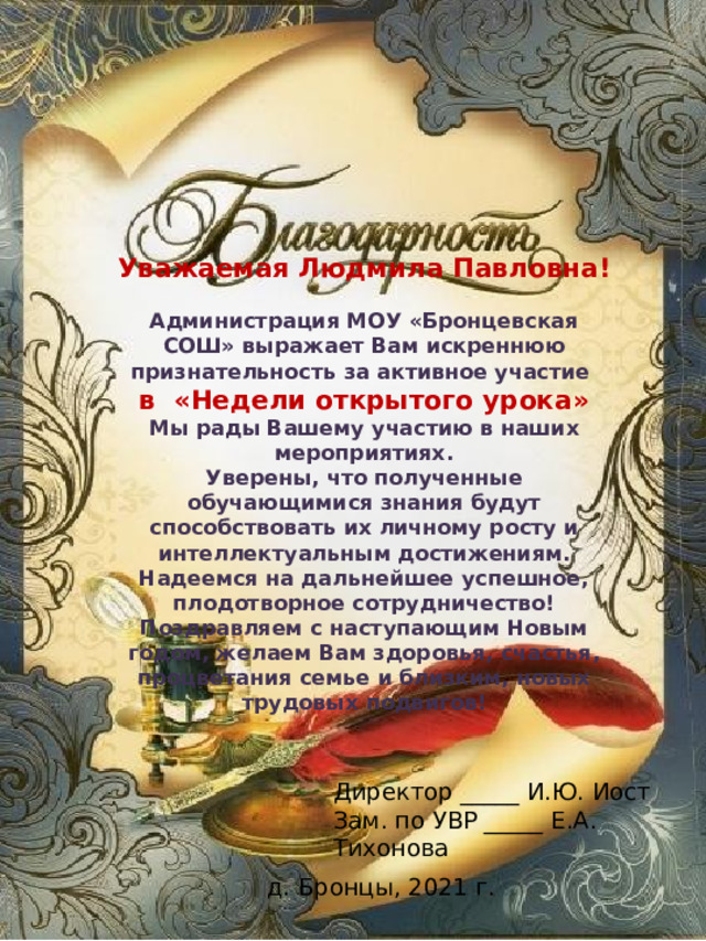 Уважаемая Людмила Павловна!  Администрация МОУ «Бронцевская СОШ» выражает Вам искреннюю признательность за активное участие в «Недели открытого урока» Мы рады Вашему участию в наших мероприятиях. Уверены, что полученные обучающимися знания будут способствовать их личному росту и интеллектуальным достижениям. Надеемся на дальнейшее успешное, плодотворное сотрудничество! Поздравляем с наступающим Новым годом, желаем Вам здоровья, счастья, процветания семье и близким, новых трудовых подвигов! Директор _____ И.Ю. Иост Зам. по УВР _____ Е.А. Тихонова д. Бронцы, 2021 г. 