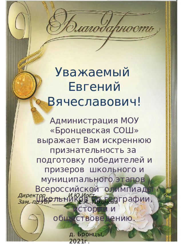 Уважаемый Евгений Вячеславович! Администрация МОУ «Бронцевская СОШ» выражает Вам искреннюю признательность за подготовку победителей и призеров школьного и муниципального этапов Всероссийской олимпиады школьников по географии, истории и обществоведению. Директор _______ И.Ю.Иост Зам. по УВР _________ Е.А. Тихонова д. Бронцы, 2021г. 