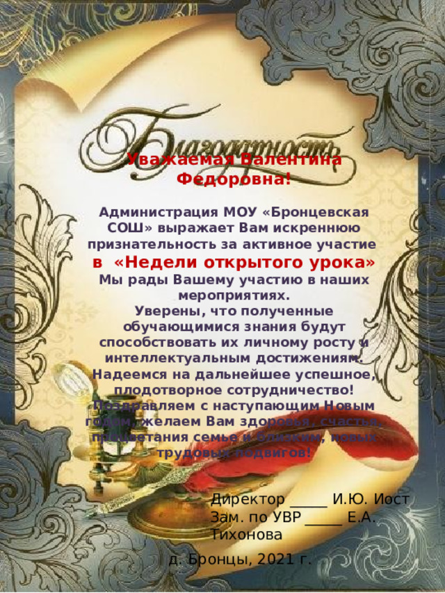 Уважаемая Валентина Федоровна!  Администрация МОУ «Бронцевская СОШ» выражает Вам искреннюю признательность за активное участие в «Недели открытого урока» Мы рады Вашему участию в наших мероприятиях. Уверены, что полученные обучающимися знания будут способствовать их личному росту и интеллектуальным достижениям. Надеемся на дальнейшее успешное, плодотворное сотрудничество! Поздравляем с наступающим Новым годом, желаем Вам здоровья, счастья, процветания семье и близким, новых трудовых подвигов! Директор _____ И.Ю. Иост Зам. по УВР _____ Е.А. Тихонова д. Бронцы, 2021 г. 