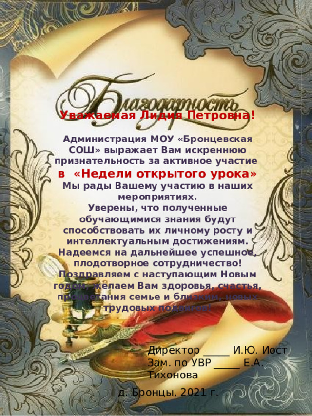 Уважаемая Лидия Петровна!  Администрация МОУ «Бронцевская СОШ» выражает Вам искреннюю признательность за активное участие в «Недели открытого урока» Мы рады Вашему участию в наших мероприятиях. Уверены, что полученные обучающимися знания будут способствовать их личному росту и интеллектуальным достижениям. Надеемся на дальнейшее успешное, плодотворное сотрудничество! Поздравляем с наступающим Новым годом, желаем Вам здоровья, счастья, процветания семье и близким, новых трудовых подвигов! Директор _____ И.Ю. Иост Зам. по УВР _____ Е.А. Тихонова д. Бронцы, 2021 г. 