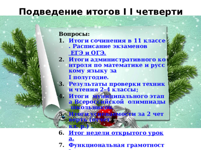 Подведение итогов I I четверти Вопросы: Итоги сочинения в 11 классе. Расписание экзаменов ЕГЭ и ОГЭ. Итоги административного контроля по математике и русскому языку за I полугодие. Результаты проверки техники чтения 2-4 классы; Итоги  муниципального этапа Всероссийской  олимпиады школьников. Итоги успеваемости за 2 четверть (отчет кл . р.) Итог недели открытого урока. Функциональная грамотность. 