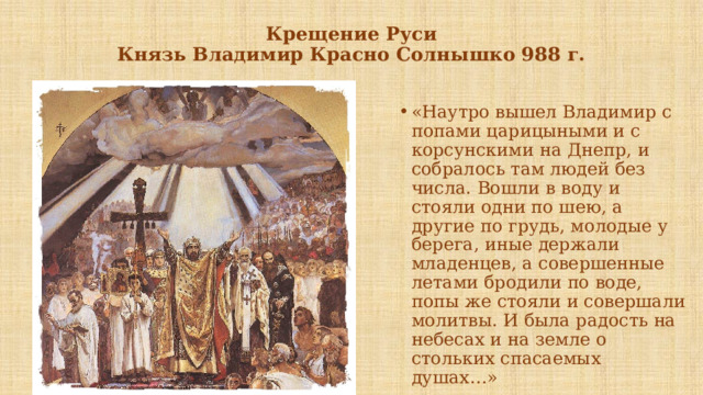 Крещение Руси  Князь Владимир Красно Солнышко 988 г. «Наутро вышел Владимир с попами царицыными и с корсунскими на Днепр, и собралось там людей без числа. Вошли в воду и стояли одни по шею, а другие по грудь, молодые у берега, иные держали младенцев, а совершенные летами бродили по воде, попы же стояли и совершали молитвы. И была радость на небесах и на земле о стольких спасаемых душах…» 