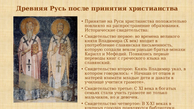 Древняя Русь после принятия христианства Принятие на Руси христианства положительно повлияло на распространение образования. Исторические свидетельства: Свидетельство первое: во времена великого князя Владимира (Х век) входит в употребление славянская письменность, которую создали веком раньше братья-монахи Кирилл и Мефодий. Появились первые переводы книг с греческого языка на славянский. Свидетельство второе: Князь Владимир указ, в котором говорилось: « Начаша от отцов и матерей взимати младые дети и давати в училище учитися грамоте». Свидетельство третье: С XI века в богатых семьях стали учить грамоте не только мальчиков, но и девочек. Свидетельство четвертое: В X-XI веках в крупных городах появляются библиотеки, которые сыграли большую роль в просвещении народа. 