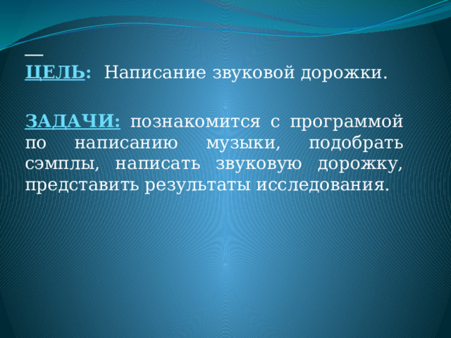  ЦЕЛЬ : Написание звуковой дорожки. ЗАДАЧИ: познакомится с программой по написанию музыки, подобрать сэмплы, написать звуковую дорожку, представить результаты исследования.  