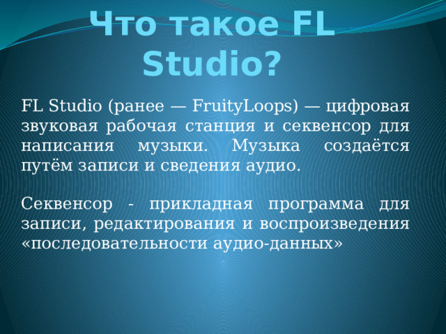 Что такое FL Studio? FL Studio (ранее — FruityLoops) — цифровая звуковая рабочая станция и секвенсор для написания музыки. Музыка создаётся путём записи и сведения аудио. Секвенсор - прикладная программа для записи, редактирования и воспроизведения «последовательности аудио-данных» 