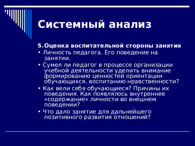 Системный  анализ 5.  Оценка воспитательной стороны занятия • Личность педагога. Его поведение на занятии. • Сумел ли педагог в процессе организации учебной деятельно­сти уделить внимание формированию ценностей ориентации обучающихся, воспитанию нравственности? • Как вели себя обучающиеся? Причины их поведения. Как появля­лось внутреннее «содержание» личности во внешнем поведении? • Что дало занятие для дальнейшего позитивного развития отношений? 