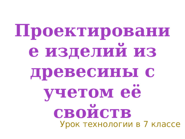 Проектирование изделий из древесины с учетом её свойств Урок технологии в 7 классе 