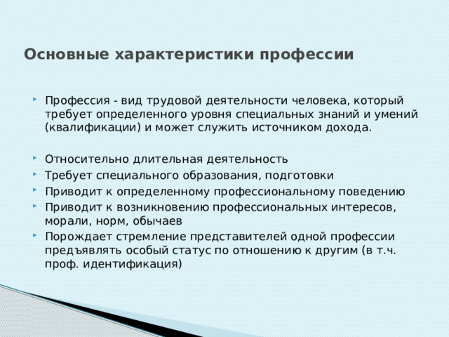 Основные характеристики профессии Профессия - вид трудовой деятельности человека, который требует определенного уровня специальных знаний и умений (квалификации) и может служить источником дохода. Относительно длительная деятельность Требует специального образования, подготовки Приводит к определенному профессиональному поведению Приводит к возникновению профессиональных интересов, морали, норм, обычаев Порождает стремление представителей одной профессии предъявлять особый статус по отношению к другим (в т.ч. проф. идентификация) 