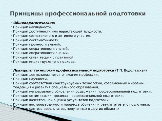 Принципы профессиональной подготовки Общепедагогические: Принцип наглядности, Принцип доступности или нарастающей трудности, Принцип сознательного и активного участия, Принцип систематичности, Принцип прочности знаний, Принцип оперативности знаний, Принцип оперативности знаний, Принцип связи теории с практикой Принцип индивидуального подхода.  Принципы технологии профессиональной подготовки (Т.П. Водолазская) Принцип деятельностного понимания профессии, Принцип научности, Принцип соответствия конструируемых технологий, современным мировым тенденциям развития специального образования, Принцип непрерывного обновления содержания профессиональной подготовки, Принцип оптимизации процесса профессиональной подготовки, Принцип качественной оценки результатов подготовки, Принцип воспроизводимости процесса обучения и результатов его подготовки, Принцип синтеза результатов, полученных в других областях 