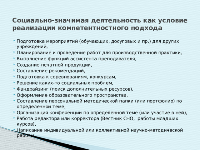 Социально-значимая деятельность как условие реализации компетентностного подхода Подготовка мероприятий (обучающих, досуговых и пр.) для других учреждений, Планирование и проведение работ для производственной практики, Выполнение функций ассистента преподавателя, Создание печатной продукции, Составление рекомендаций, Подготовка к соревнованиям, конкурсам, Решение каких-то социальных проблем, Фандрайзинг (поиск дополнительных ресурсов), Оформление образовательного пространства, Составление персональной методической папки (или портфолио) по определенной теме, Организация конференции по определенной теме (или участие в ней), Работа редактора или корректора (Вестник СНО, работы младших курсов), Написание индивидуальной или коллективной научно-методической работы. 