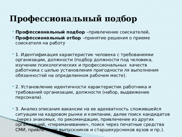 Профессиональный  подбор Профессиональный подбор –привлечение соискателей, Профессиональный отбор –принятие решения о приеме соискателя на работу 1. Идентификация характеристик человека с требованиями организации, должности (подбор должности под человека, изучение психологических и профессиональных качеств работника с целью установления пригодности ля выполнения обязанностей на определенном рабочем месте). 2. Установление идентичности характеристик работника и требований организации, должности (набор, выдвижение персонала). 3. Анализ описания вакансии на ее адекватность сложившейся ситуации на кадровом рынке и компании, далее поиск кандидатов (через знакомых, по рекомендации, привлечение из других организаций, «переманивание», поиск через печатные средства СМИ, привлечение выпускников и старшекурсников вузов и пр.). 