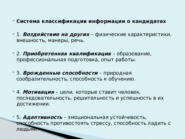 Система классификации информации о кандидатах 1. Воздействие на других – физические характеристики, внешность, манеры, речь. 2. Приобретенная квалификация – образование, профессиональная подготовка, опыт работы. 3. Врожденные способности – природная сообразительность, способность к обучению. 4. Мотивация – цели, которые ставит человек, последовательность, решительность и успешность в их достижении. 5. Адаптивность – эмоциональная устойчивость, способность противостоять стрессу, способность ладить с людьми. 