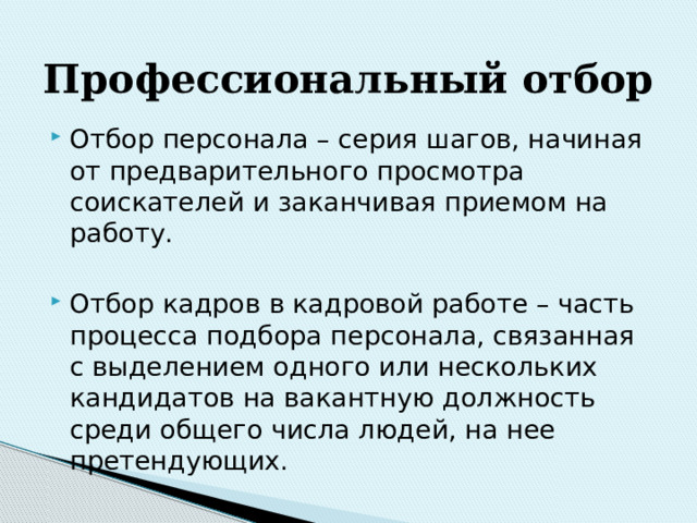 Профессиональный  отбор Отбор персонала – серия шагов, начиная от предварительного просмотра соискателей и заканчивая приемом на работу. Отбор кадров в кадровой работе – часть процесса подбора персонала, связанная с выделением одного или нескольких кандидатов на вакантную должность среди общего числа людей, на нее претендующих. 