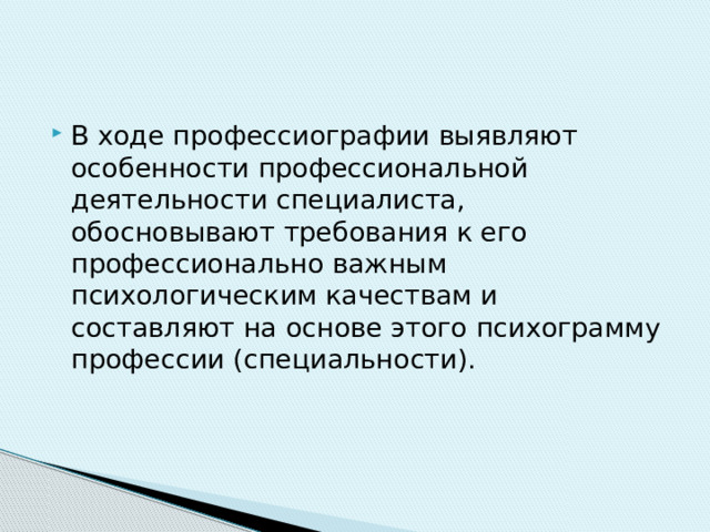 В ходе профессиографии выявляют особенности профессиональной деятельности специалиста, обосновывают требования к его профессионально важным психологическим качествам и составляют на основе этого психограмму профессии (специальности). 