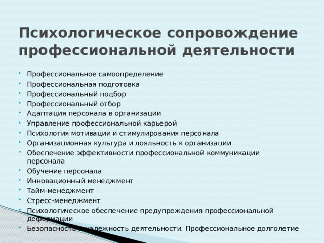 Психологическое сопровождение профессиональной деятельности Профессиональное самоопределение Профессиональная подготовка Профессиональный подбор Профессиональный отбор Адаптация персонала в организации Управление профессиональной карьерой Психология мотивации и стимулирования персонала Организационная культура и лояльность к организации Обеспечение эффективности профессиональной коммуникации персонала Обучение персонала Инновационный менеджмент Тайм-менеджмент Стресс-менеджмент Психологическое обеспечение предупреждения профессиональной деформации Безопасность и надежность деятельности. Профессиональное долголетие 