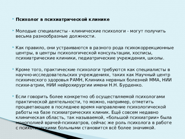 Психолог в психиатрической клинике Молодые специалисты - клинические психологи - могут получить весьма разнообразные должности. Как правило, они устраиваются в разного рода психокоррекционные центры, в центры психологической консультации, хосписы, психиатрические клиники, педиатрические учреждения, школы. Кроме того, практические психологи требуются как специалисты в научно-исследовательских учреждениях, таких как Научный центр психического здоровья РАМН, Клиника нервных болезней ММА, НИИ психи-атрии, НИИ нейрохирургии имени Н.Н. Бурденко. Если говорить более конкретно об осуществляемой психологами практической деятельности, то можно, например, отметить процветающее в последнее время направление психологической работы на базе психиатрических клиник. Ещё совсем недавно клиническая область, так называемой, «большой психиатрии» была монополией врачей-психиатров, сейчас же роль психолога в работе с психотическими больными становится всё более значимой. 
