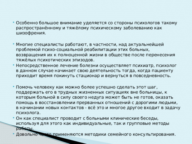 Особенно большое внимание уделяется со стороны психологов такому распространённому и тяжёлому психическому заболеванию как шизофрения. Многие специалисты работают, в частности, над актуальнейшей проблемой психо-социальной реабилитации этих больных, возвращения их к полноценной жизни в обществе после перенесения тяжёлых психотических эпизодов. Непосредственное лечение болезни осуществляет психиатр, психолог в данном случае начинает свою деятельность тогда, когда пациенту приходит время покинуть стационар и вернуться в повседневность. Помочь человеку как можно более успешно сделать этот шаг, поддержать его в трудных жизненных ситуациях вне больницы, к которым больной в силу своего недуга может быть не готов, оказать помощь в восстановлении прерванных отношений с дорогими людьми, в начинании новых контактов - всё это и многое другое входит в задачу психолога. Он как специалист проводит с больными клинические беседы, используя для этого как индивидуальные, так и групповые методы работы. Довольно часто применяются методики семейного консультирования. 