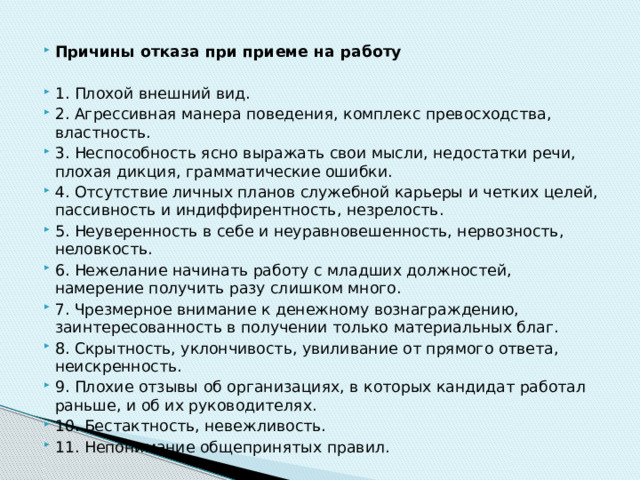 Причины отказа при приеме на работу 1. Плохой внешний вид. 2. Агрессивная манера поведения, комплекс превосходства, властность. 3. Неспособность ясно выражать свои мысли, недостатки речи, плохая дикция, грамматические ошибки. 4. Отсутствие личных планов служебной карьеры и четких целей, пассивность и индиффирентность, незрелость. 5. Неуверенность в себе и неуравновешенность, нервозность, неловкость. 6. Нежелание начинать работу с младших должностей, намерение получить разу слишком много. 7. Чрезмерное внимание к денежному вознаграждению, заинтересованность в получении только материальных благ. 8. Скрытность, уклончивость, увиливание от прямого ответа, неискренность. 9. Плохие отзывы об организациях, в которых кандидат работал раньше, и об их руководителях. 10. Бестактность, невежливость. 11. Непонимание общепринятых правил. 