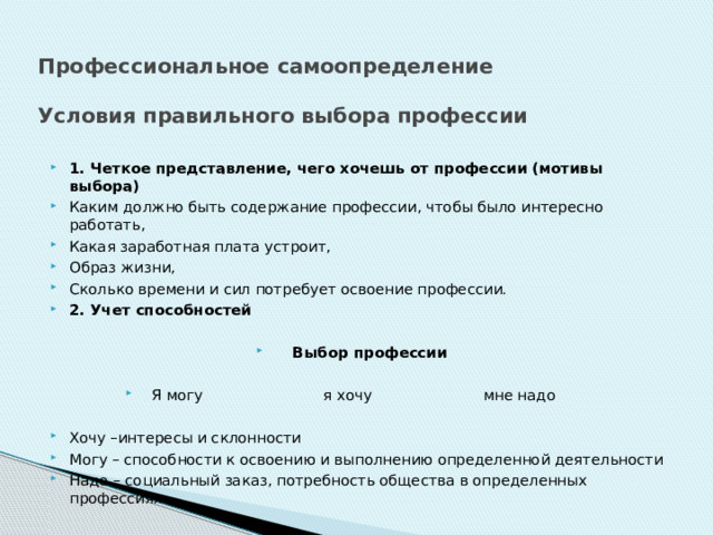 Профессиональное самоопределение   Условия правильного выбора профессии 1. Четкое представление, чего хочешь от профессии (мотивы выбора) Каким должно быть содержание профессии, чтобы было интересно работать, Какая заработная плата устроит, Образ жизни, Сколько времени и сил потребует освоение профессии. 2. Учет способностей Выбор профессии Я могу я хочу мне надо Хочу –интересы и склонности Могу – способности к освоению и выполнению определенной деятельности Надо – социальный заказ, потребность общества в определенных профессиях 