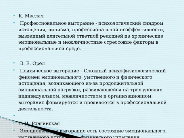 К. Маслач   Профессиональное выгорание - психологический синдром истощения, цинизма, профессиональной неэффективности, вызванный длительной ответной реакцией на хронические эмоциональные и межличностные стрессо­вые факторы в профессиональной среде.   В. Е. Орел   Психическое выгорание - Сложный психофизиологический феномен эмоционального, умственного и физиче­ского истощения, возникающего из-за продолжительной эмоциональной нагрузки, развивающейся на трех уровнях - индивидуальном, межличностном и организационном; выгорание формируется и проявляется в профессио­нальной деятельности.   Т. И. Ронгинская   Эмоциональное выгорание есть состояние эмоционального, умственного истощения, физического утомления, возникающее в результате хронического стресса на работе при неблагоприятном его разрешении. 