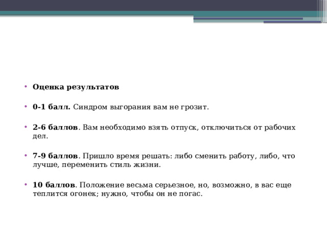 Оценка результатов 0-1 балл. Синдром выгорания вам не грозит. 2-6 баллов . Вам необходимо взять отпуск, отключиться от рабочих дел. 7-9 баллов . Пришло время решать: либо сменить работу, либо, что лучше, переменить стиль жизни. 10 баллов . Положение весьма серьезное, но, возможно, в вас еще теплится огонек; нужно, чтобы он не погас. 