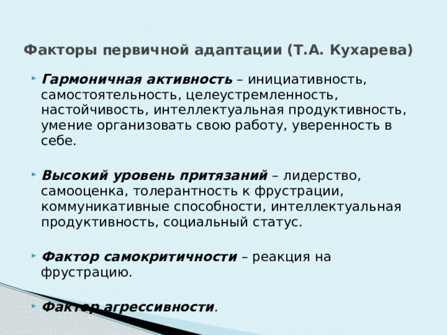 Факторы первичной адаптации (Т.А. Кухарева) Гармоничная активность – инициативность, самостоятельность, целеустремленность, настойчивость, интеллектуальная продуктивность, умение организовать свою работу, уверенность в себе.  Высокий уровень притязаний – лидерство, самооценка, толерантность к фрустрации, коммуникативные способности, интеллектуальная продуктивность, социальный статус.  Фактор самокритичности – реакция на фрустрацию.  Фактор агрессивности . 