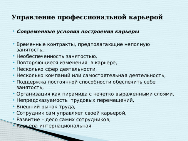 Управление  профессиональной  карьерой Современные условия построения карьеры Временные контракты, предполагающие неполную занятость, Необеспеченность занятостью, Повторяющиеся изменения в карьере, Несколько сфер деятельности, Несколько компаний или самостоятельная деятельность, Поддержка постоянной способности обеспечить себе занятость, Организация как пирамида с нечетко выраженными слоями, Непредсказуемость трудовых перемещений, Внешний рынок труда, Сотрудник сам управляет своей карьерой, Развитие – дело самих сотрудников, Карьера интернациональная 
