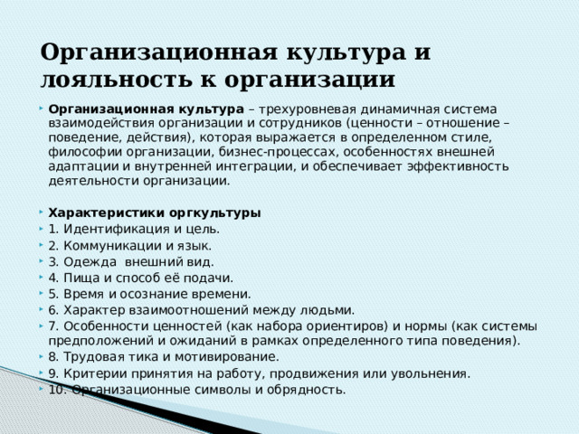 Организационная  культура  и  лояльность  к  организации Организационная культура – трехуровневая динамичная система взаимодействия организации и сотрудников (ценности – отношение – поведение, действия), которая выражается в определенном стиле, философии организации, бизнес-процессах, особенностях внешней адаптации и внутренней интеграции, и обеспечивает эффективность деятельности организации. Характеристики оргкультуры 1. Идентификация и цель. 2. Коммуникации и язык. 3. Одежда внешний вид. 4. Пища и способ её подачи. 5. Время и осознание времени. 6. Характер взаимоотношений между людьми. 7. Особенности ценностей (как набора ориентиров) и нормы (как системы предположений и ожиданий в рамках определенного типа поведения). 8. Трудовая тика и мотивирование. 9. Критерии принятия на работу, продвижения или увольнения. 10. Организационные символы и обрядность. 